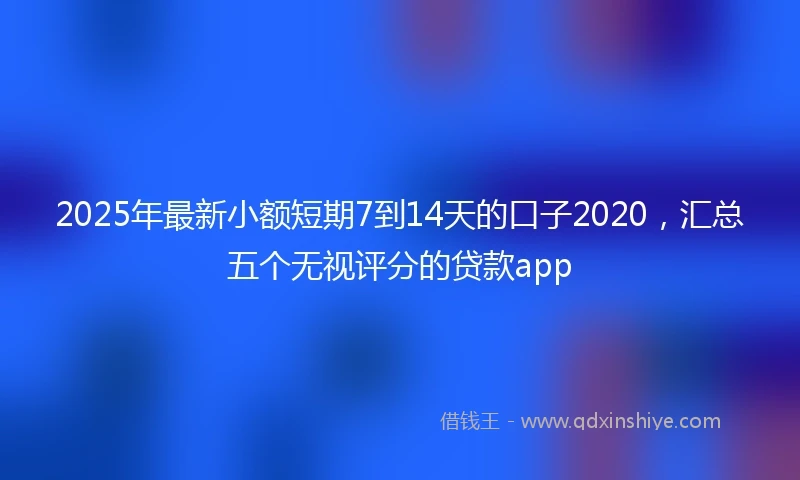2025年最新小额短期7到14天的口子2020，汇总五个无视评分的贷款app