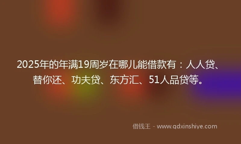 2025年的年满19周岁在哪儿能借款有：人人贷、替你还、功夫贷、东方汇、51人品贷等。