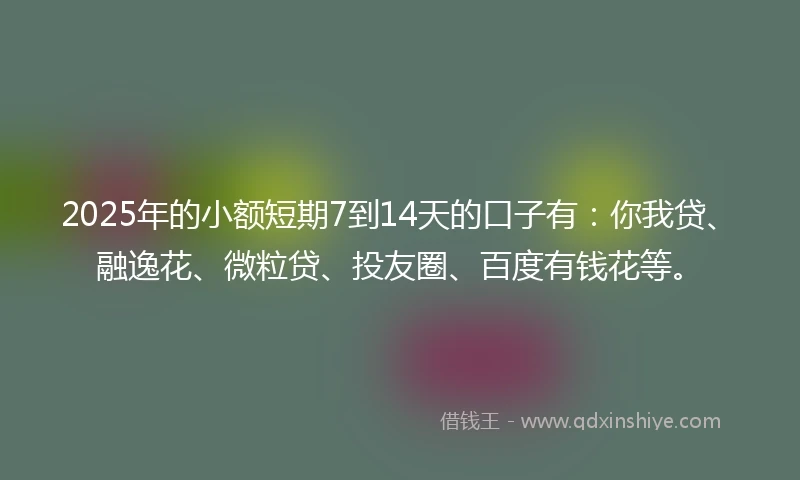 2025年的小额短期7到14天的口子有：你我贷、融逸花、微粒贷、投友圈、百度有钱花等。