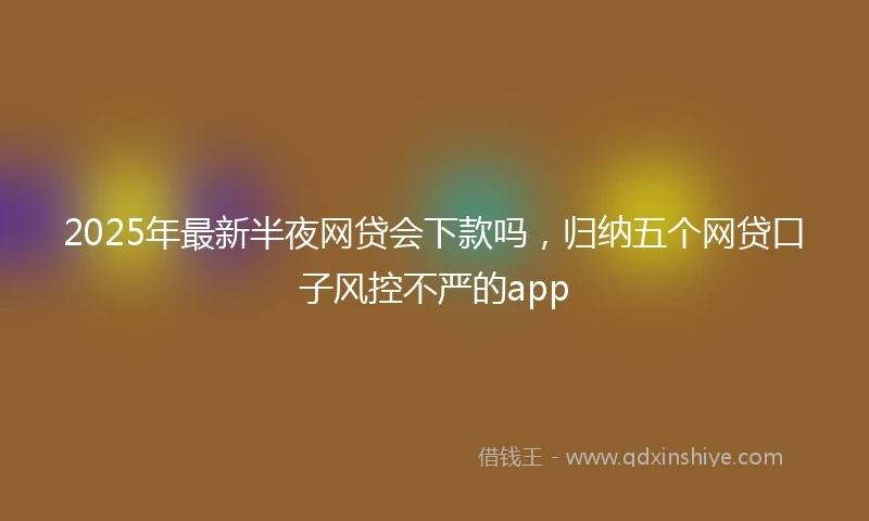 2025年最新半夜网贷会下款吗，归纳五个网贷口子风控不严的app