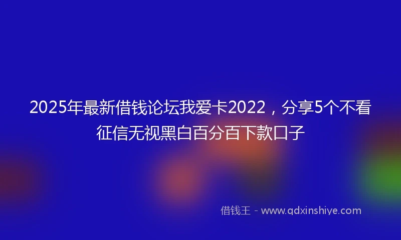 2025年最新借钱论坛我爱卡2022，分享5个不看征信无视黑白百分百下款口子