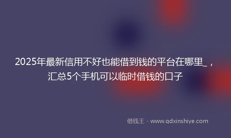 2025年最新信用不好也能借到钱的平台在哪里_，汇总5个手机可以临时借钱的口子