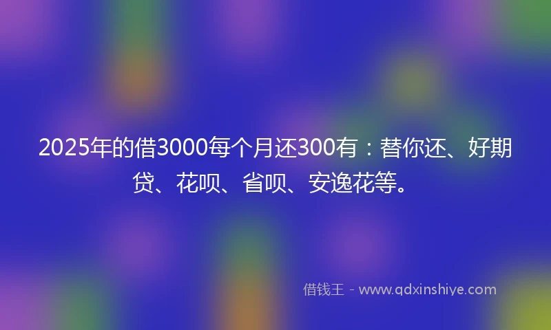 2025年的借3000每个月还300有：替你还、好期贷、花呗、省呗、安逸花等。