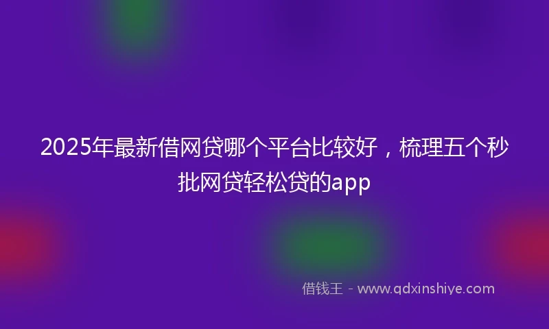 2025年最新借网贷哪个平台比较好，梳理五个秒批网贷轻松贷的app