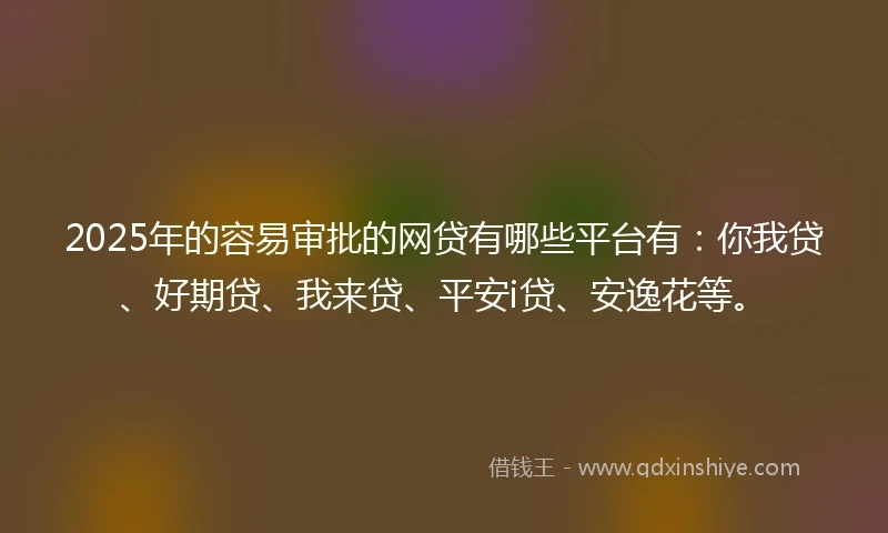 2025年的容易审批的网贷有哪些平台有：你我贷、好期贷、我来贷、平安i贷、安逸花等。