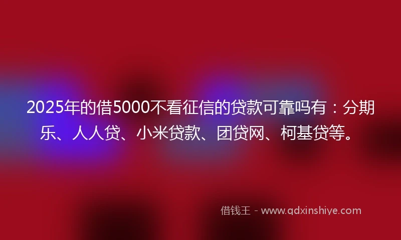 2025年的借5000不看征信的贷款可靠吗有：分期乐、人人贷、小米贷款、团贷网、柯基贷等。