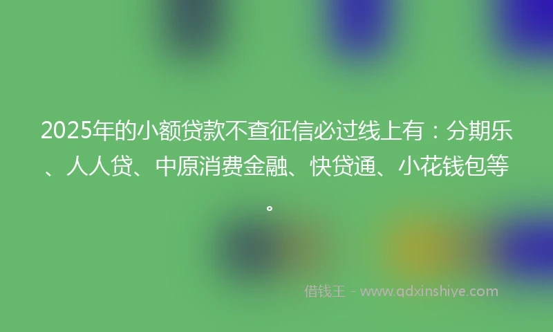 2025年的小额贷款不查征信必过线上有：分期乐、人人贷、中原消费金融、快贷通、小花钱包等。