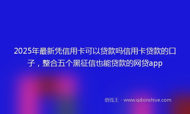 2025年最新凭信用卡可以贷款吗信用卡贷款的口子，整合五个黑征信也能贷款的网贷app