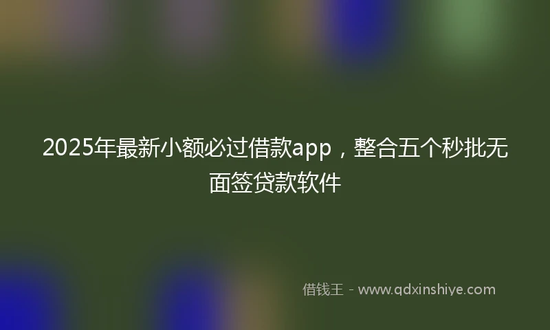 2025年最新小额必过借款app，整合五个秒批无面签贷款软件