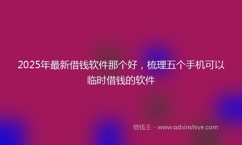 2025年最新借钱软件那个好，梳理五个手机可以临时借钱的软件