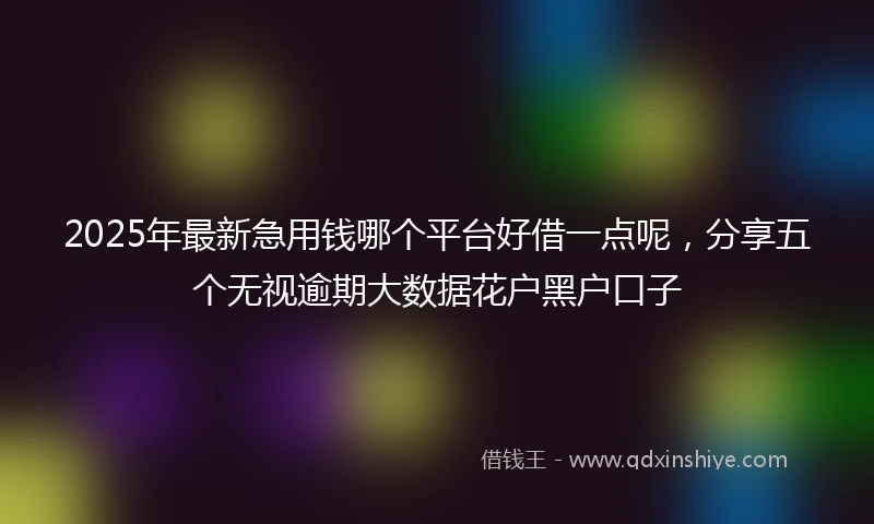 2025年最新急用钱哪个平台好借一点呢，分享五个无视逾期大数据花户黑户口子