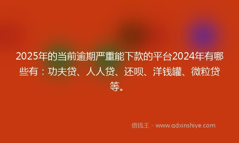 2025年的当前逾期严重能下款的平台2024年有哪些有：功夫贷、人人贷、还呗、洋钱罐、微粒贷等。