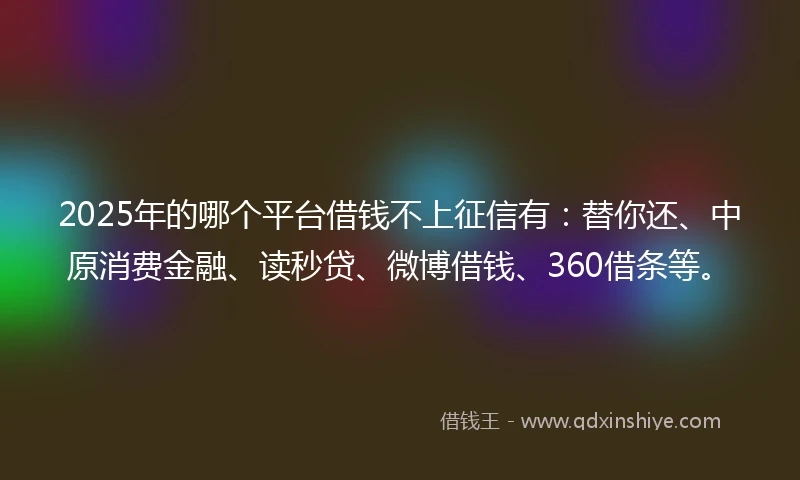 2025年的哪个平台借钱不上征信有：替你还、中原消费金融、读秒贷、微博借钱、360借条等。