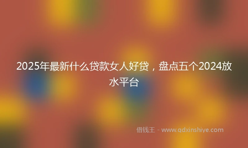 2025年最新什么贷款女人好贷，盘点五个2024放水平台