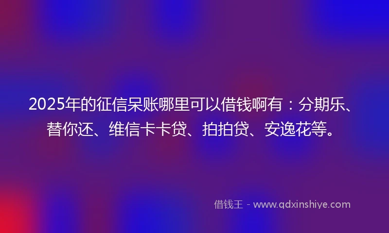 2025年的征信呆账哪里可以借钱啊有：分期乐、替你还、维信卡卡贷、拍拍贷、安逸花等。