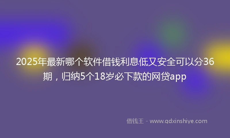 2025年最新哪个软件借钱利息低又安全可以分36期，归纳5个18岁必下款的网贷app