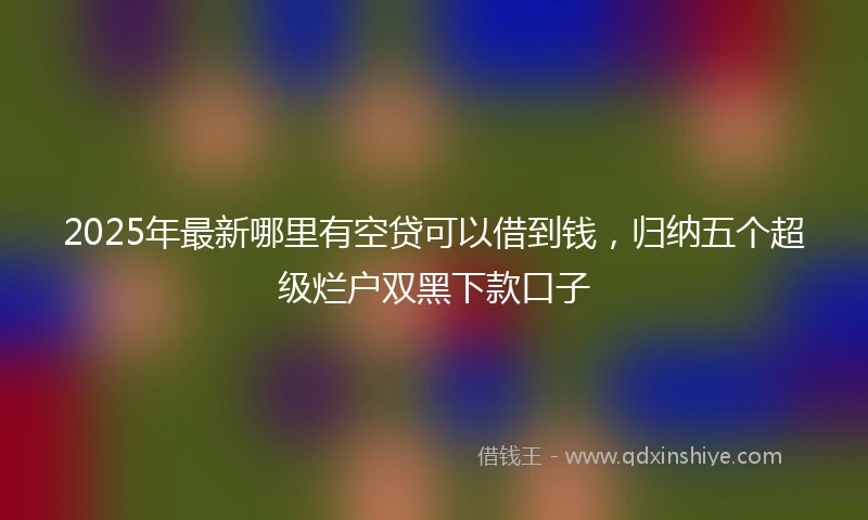 2025年最新哪里有空贷可以借到钱，归纳五个超级烂户双黑下款口子