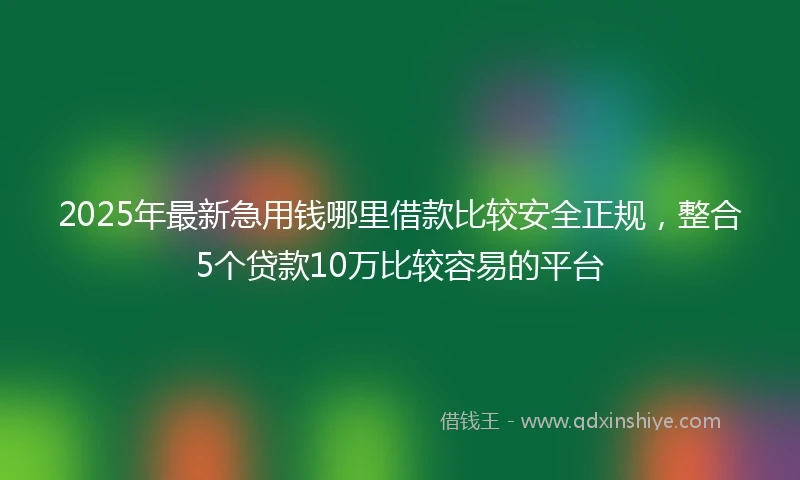 2025年最新急用钱哪里借款比较安全正规，整合5个贷款10万比较容易的平台