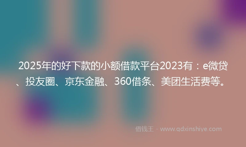 2025年的好下款的小额借款平台2023有：e微贷、投友圈、京东金融、360借条、美团生活费等。
