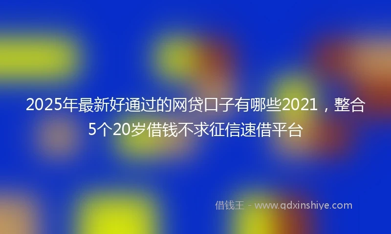 2025年最新好通过的网贷口子有哪些2021，整合5个20岁借钱不求征信速借平台