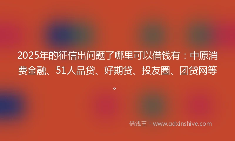 2025年的征信出问题了哪里可以借钱有：中原消费金融、51人品贷、好期贷、投友圈、团贷网等。