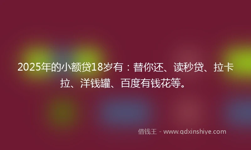 2025年的小额贷18岁有：替你还、读秒贷、拉卡拉、洋钱罐、百度有钱花等。