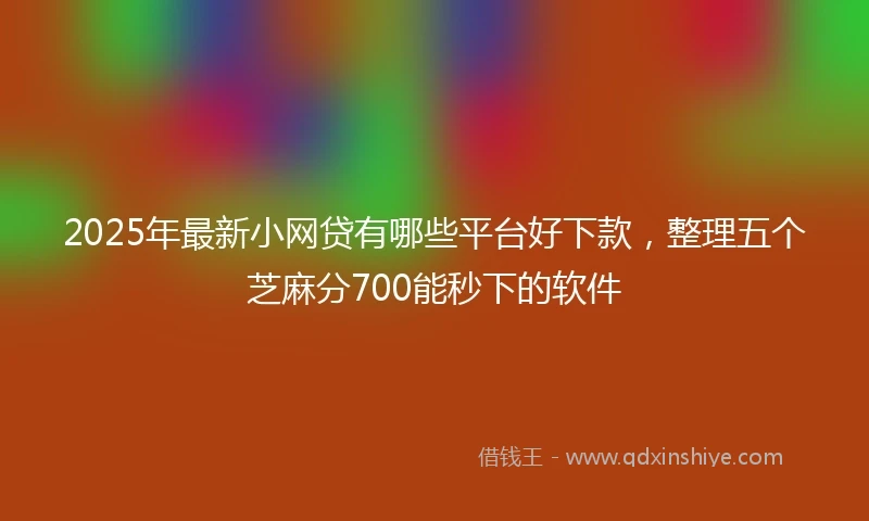 2025年最新小网贷有哪些平台好下款，整理五个芝麻分700能秒下的软件