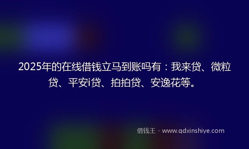 2025年的在线借钱立马到账吗有：我来贷、微粒贷、平安i贷、拍拍贷、安逸花等。