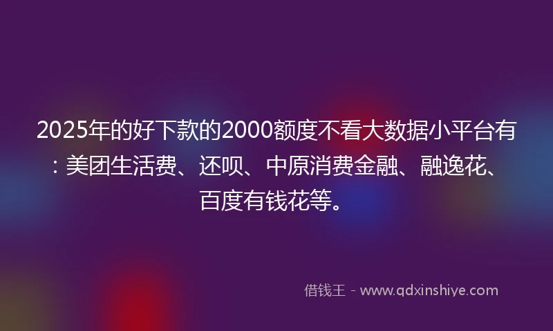 2025年的好下款的2000额度不看大数据小平台有：美团生活费、还呗、中原消费金融、融逸花、百度有钱花等。