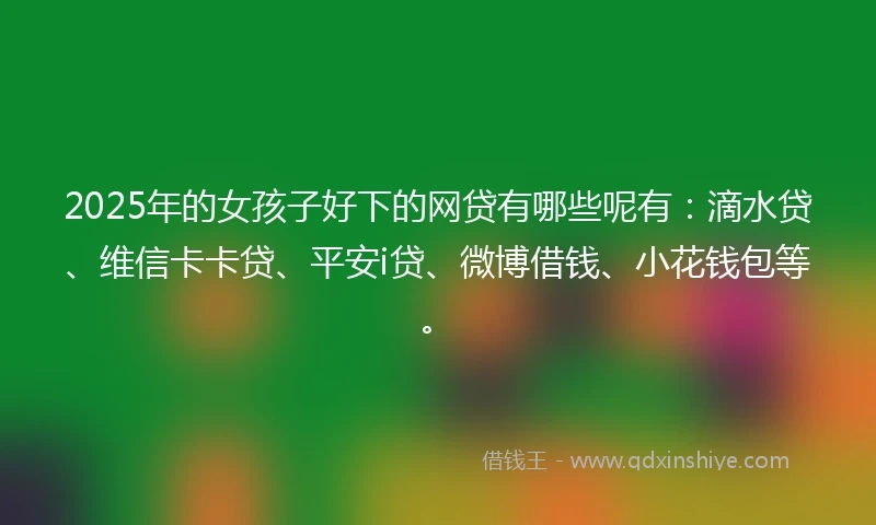 2025年的女孩子好下的网贷有哪些呢有：滴水贷、维信卡卡贷、平安i贷、微博借钱、小花钱包等。