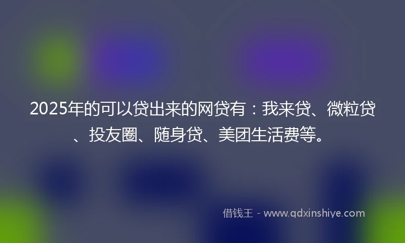 2025年的可以贷出来的网贷有：我来贷、微粒贷、投友圈、随身贷、美团生活费等。