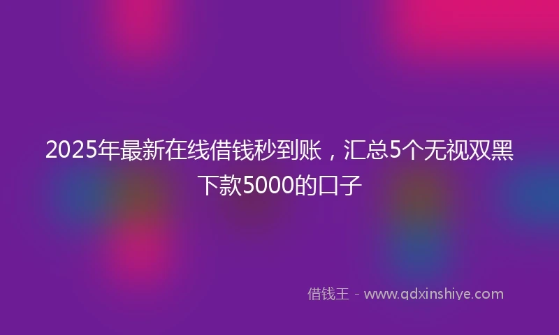 2025年最新在线借钱秒到账，汇总5个无视双黑下款5000的口子
