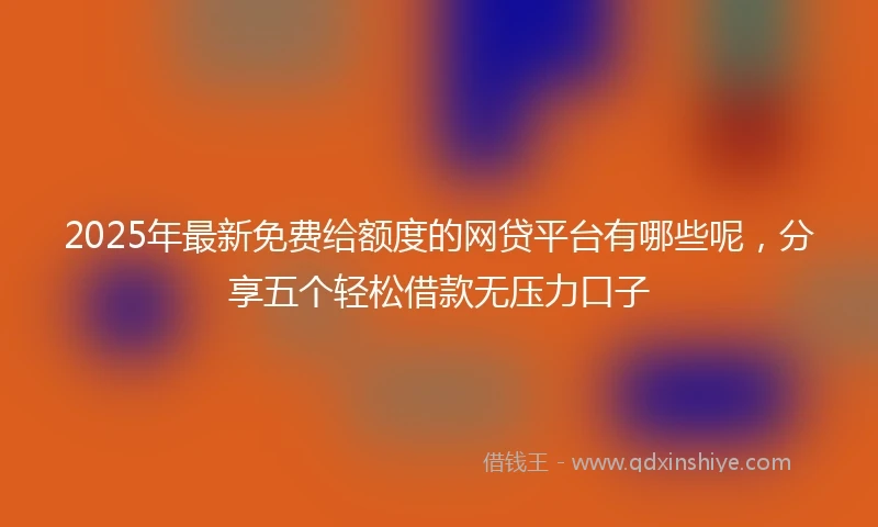 2025年最新免费给额度的网贷平台有哪些呢，分享五个轻松借款无压力口子