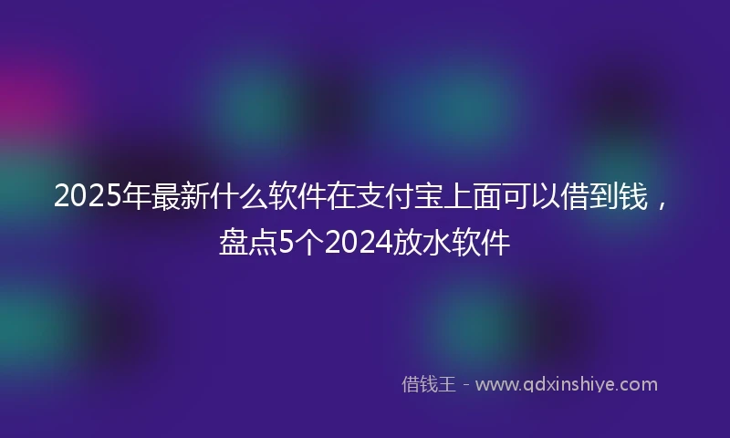 2025年最新什么软件在支付宝上面可以借到钱，盘点5个2024放水软件