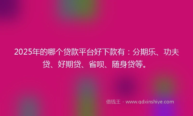 2025年的哪个贷款平台好下款有：分期乐、功夫贷、好期贷、省呗、随身贷等。