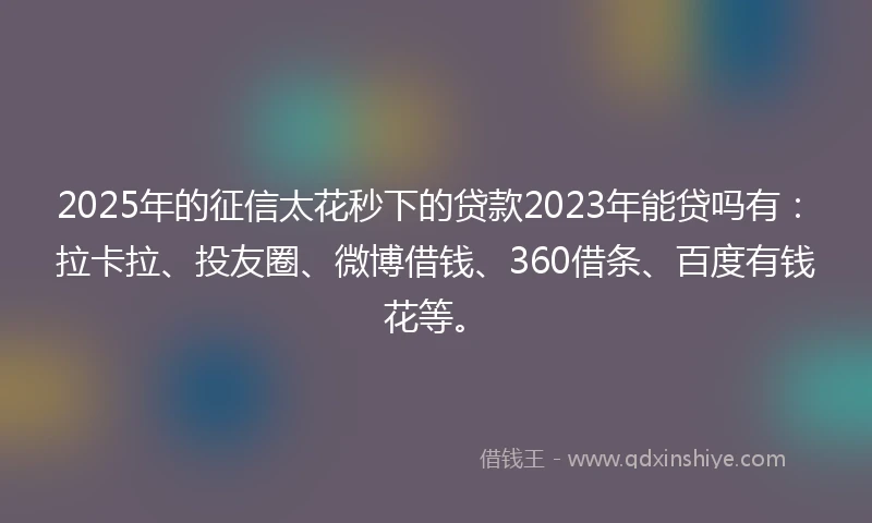 2025年的征信太花秒下的贷款2023年能贷吗有：拉卡拉、投友圈、微博借钱、360借条、百度有钱花等。