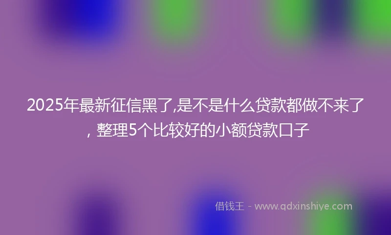 2025年最新征信黑了,是不是什么贷款都做不来了，整理5个比较好的小额贷款口子