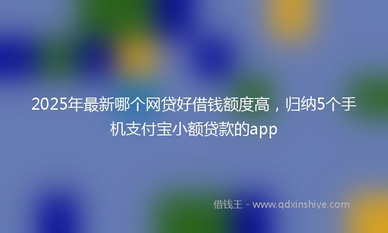 2025年最新哪个网贷好借钱额度高，归纳5个手机支付宝小额贷款的app