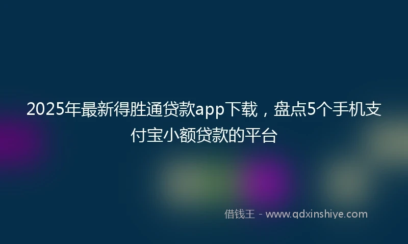 2025年最新得胜通贷款app下载，盘点5个手机支付宝小额贷款的平台