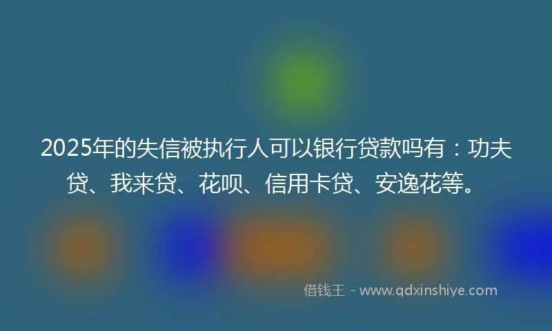 2025年的失信被执行人可以银行贷款吗有：功夫贷、我来贷、花呗、信用卡贷、安逸花等。