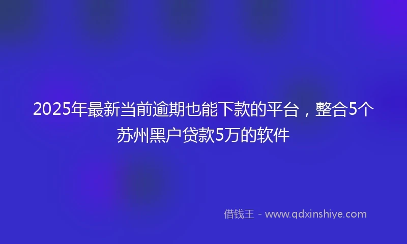 2025年最新当前逾期也能下款的平台，整合5个苏州黑户贷款5万的软件