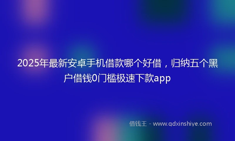 2025年最新安卓手机借款哪个好借，归纳五个黑户借钱0门槛极速下款app