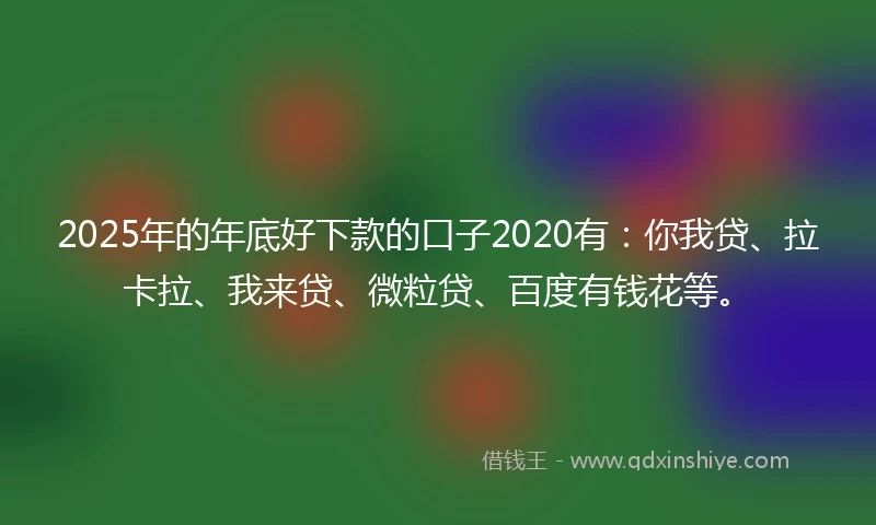 2025年的年底好下款的口子2020有：你我贷、拉卡拉、我来贷、微粒贷、百度有钱花等。