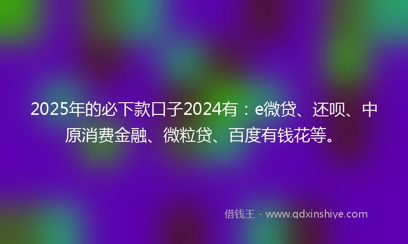2025年的必下款口子2024有：e微贷、还呗、中原消费金融、微粒贷、百度有钱花等。