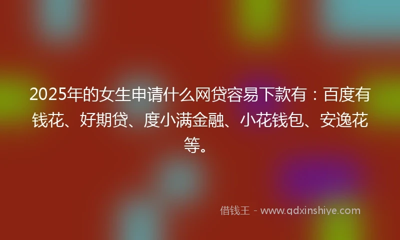 2025年的女生申请什么网贷容易下款有：百度有钱花、好期贷、度小满金融、小花钱包、安逸花等。