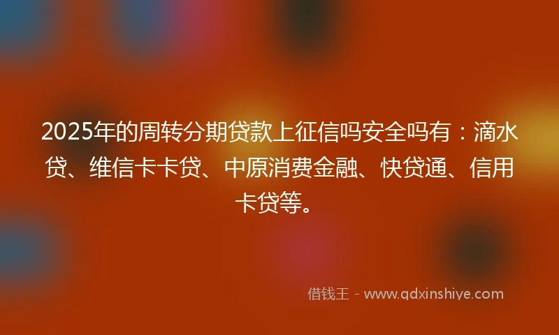 2025年的周转分期贷款上征信吗安全吗有：滴水贷、维信卡卡贷、中原消费金融、快贷通、信用卡贷等。