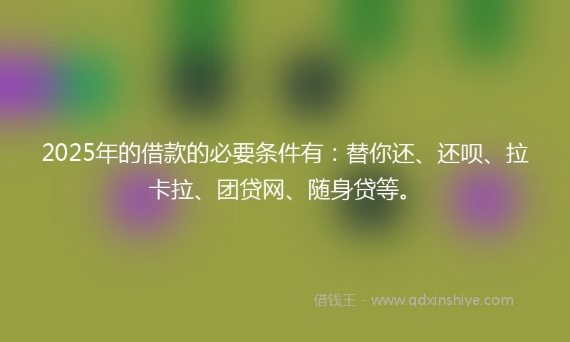2025年的借款的必要条件有：替你还、还呗、拉卡拉、团贷网、随身贷等。