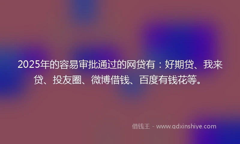 2025年的容易审批通过的网贷有：好期贷、我来贷、投友圈、微博借钱、百度有钱花等。
