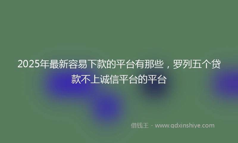 2025年最新容易下款的平台有那些，罗列五个贷款不上诚信平台的平台