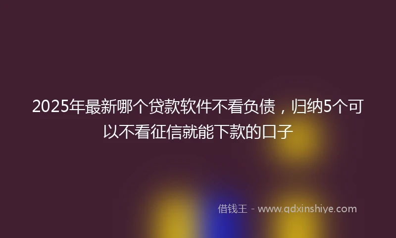 2025年最新哪个贷款软件不看负债，归纳5个可以不看征信就能下款的口子